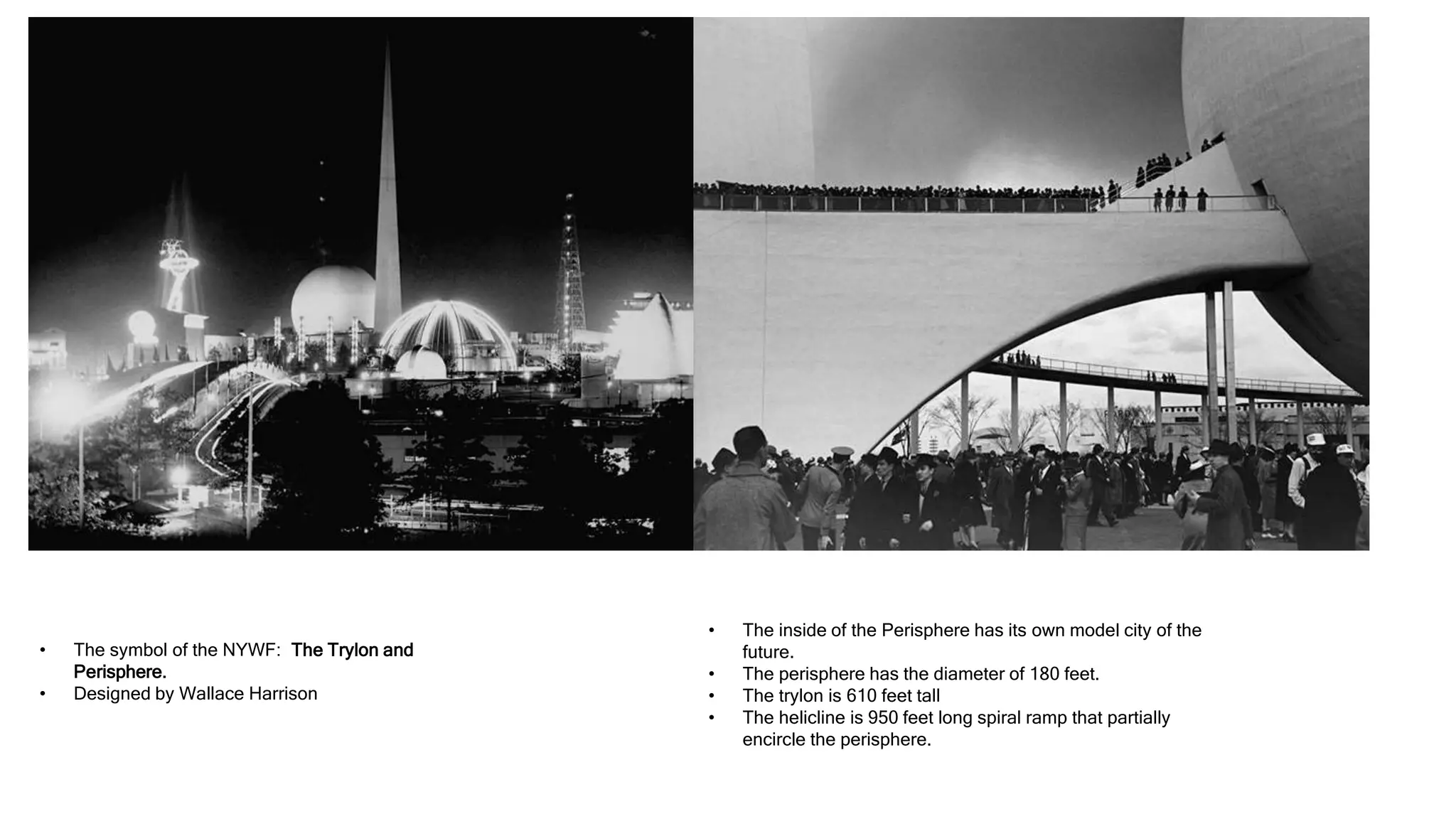 • The symbol of the NYWF: The Trylon and
Perisphere.
• Designed by Wallace Harrison
• The inside of the Perisphere has its own model city of the
future.
• The perisphere has the diameter of 180 feet.
• The trylon is 610 feet tall
• The helicline is 950 feet long spiral ramp that partially
encircle the perisphere.
 