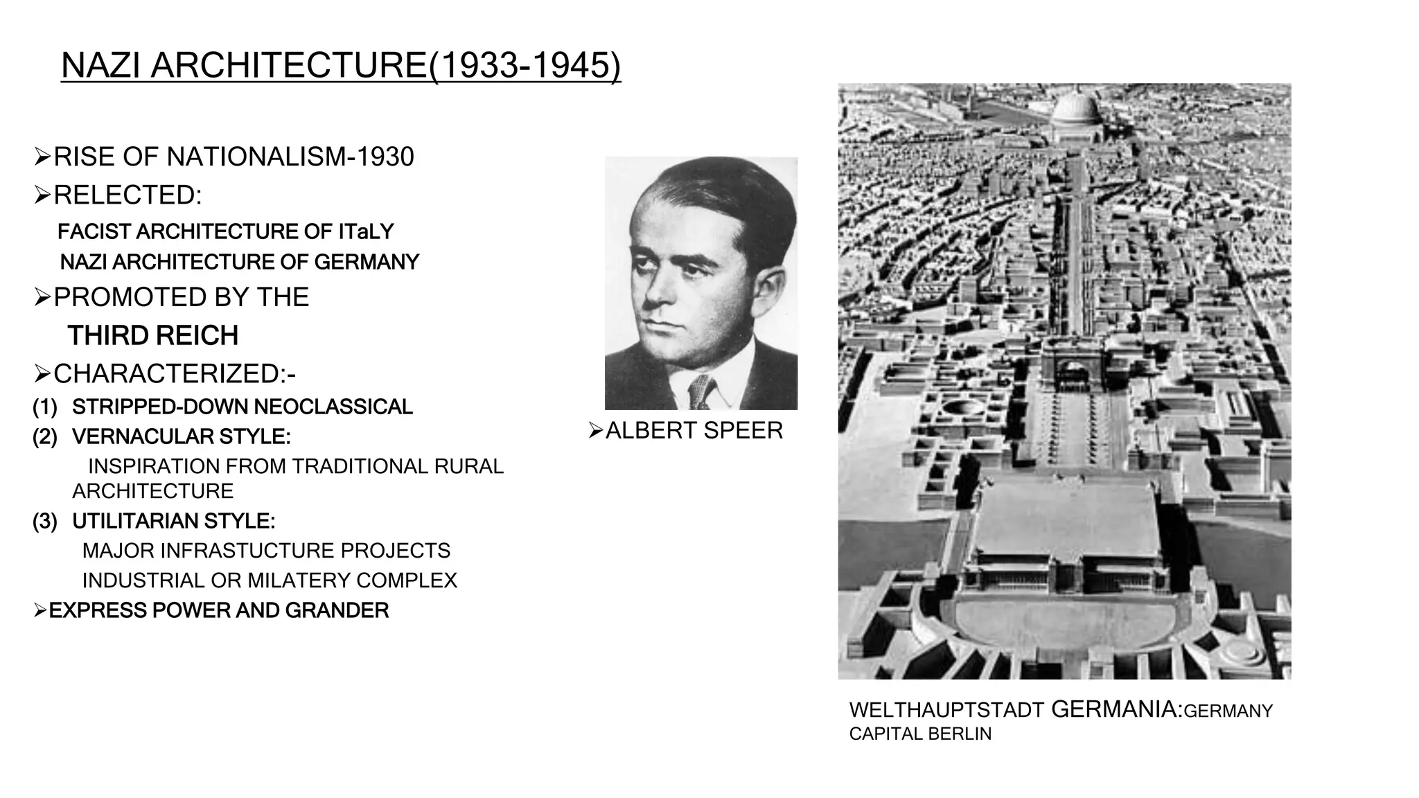 NAZI ARCHITECTURE(1933-1945)
RISE OF NATIONALISM-1930
RELECTED:
FACIST ARCHITECTURE OF ITaLY
NAZI ARCHITECTURE OF GERMANY
PROMOTED BY THE
THIRD REICH
CHARACTERIZED:-
(1) STRIPPED-DOWN NEOCLASSICAL
(2) VERNACULAR STYLE:
INSPIRATION FROM TRADITIONAL RURAL
ARCHITECTURE
(3) UTILITARIAN STYLE:
MAJOR INFRASTUCTURE PROJECTS
INDUSTRIAL OR MILATERY COMPLEX
EXPRESS POWER AND GRANDER
ALBERT SPEER
WELTHAUPTSTADT GERMANIA:GERMANY
CAPITAL BERLIN
 