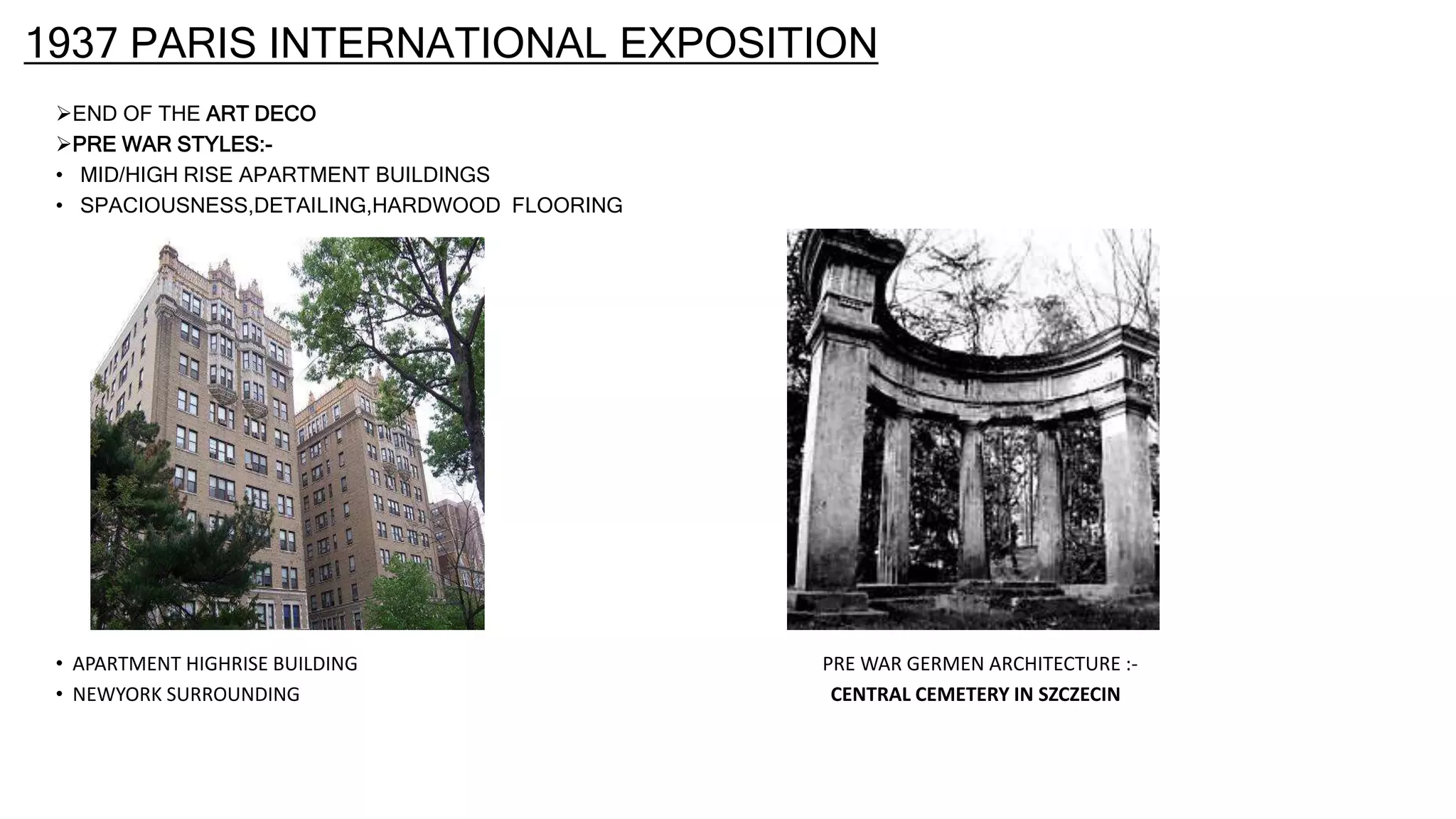1937 PARIS INTERNATIONAL EXPOSITION
END OF THE ART DECO
PRE WAR STYLES:-
• MID/HIGH RISE APARTMENT BUILDINGS
• SPACIOUSNESS,DETAILING,HARDWOOD FLOORING
• APARTMENT HIGHRISE BUILDING PRE WAR GERMEN ARCHITECTURE :-
• NEWYORK SURROUNDING CENTRAL CEMETERY IN SZCZECIN
 