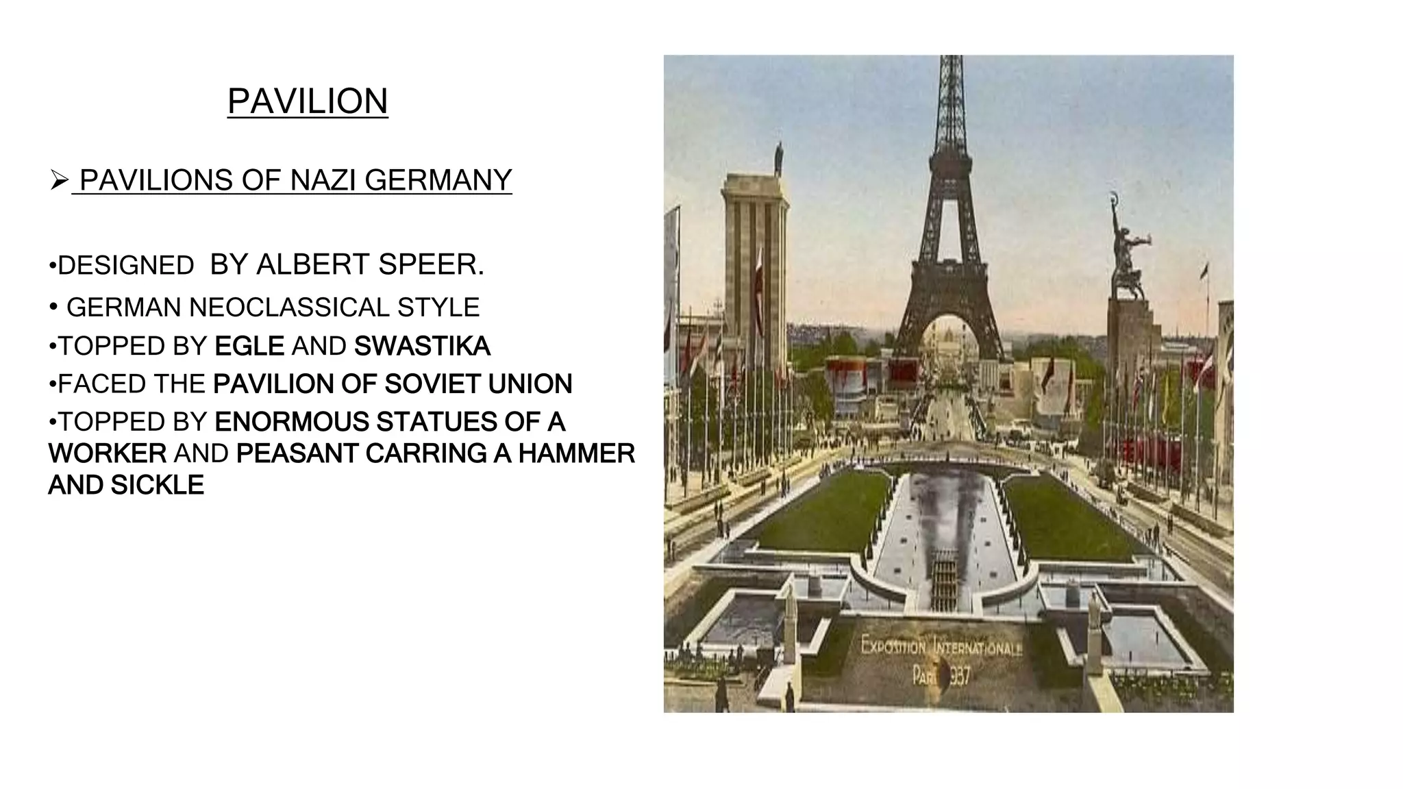 PAVILION
 PAVILIONS OF NAZI GERMANY
•DESIGNED BY ALBERT SPEER.
• GERMAN NEOCLASSICAL STYLE
•TOPPED BY EGLE AND SWASTIKA
•FACED THE PAVILION OF SOVIET UNION
•TOPPED BY ENORMOUS STATUES OF A
WORKER AND PEASANT CARRING A HAMMER
AND SICKLE
 