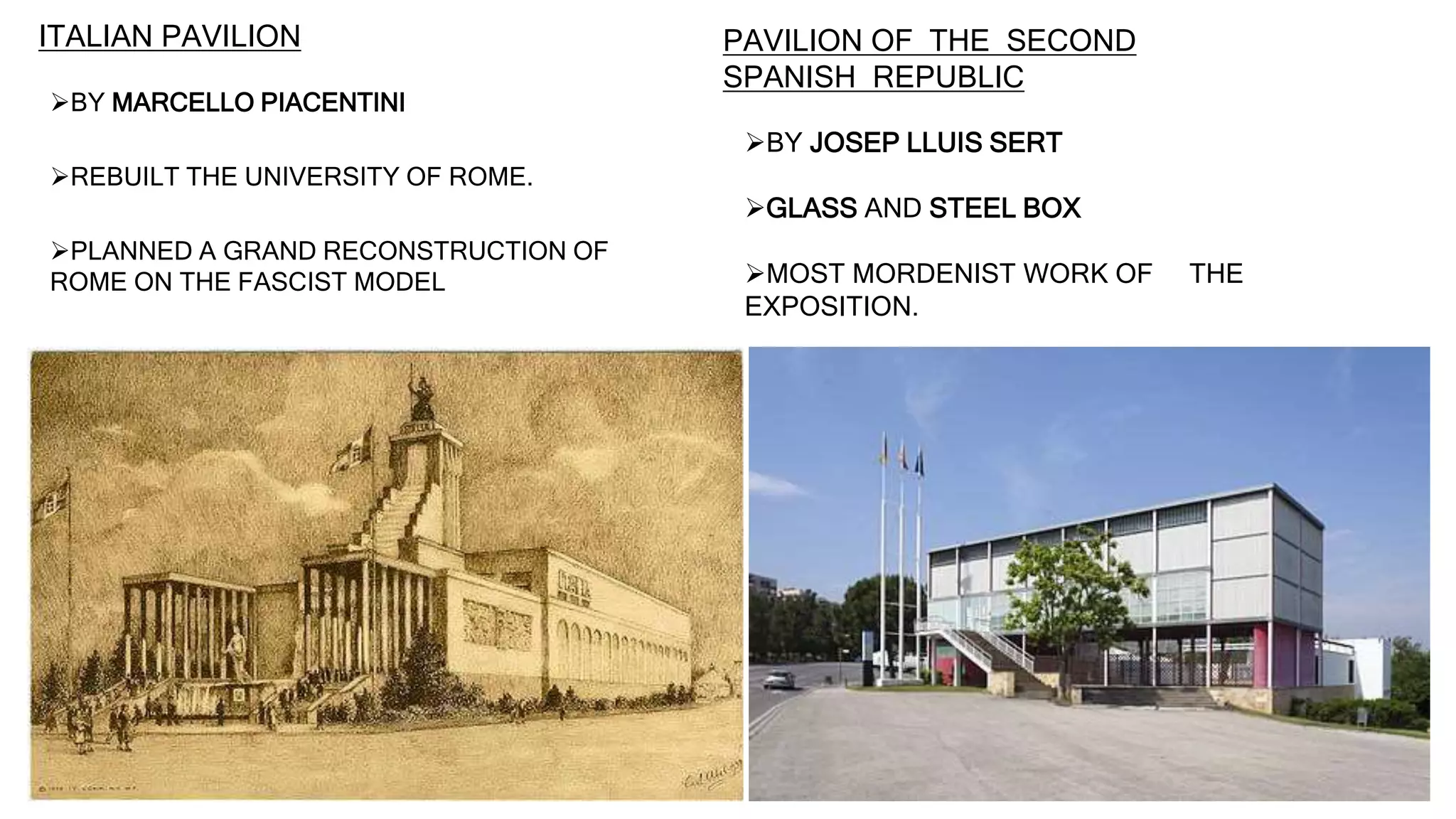 ITALIAN PAVILION
BY MARCELLO PIACENTINI
REBUILT THE UNIVERSITY OF ROME.
PLANNED A GRAND RECONSTRUCTION OF
ROME ON THE FASCIST MODEL
PAVILION OF THE SECOND
SPANISH REPUBLIC
BY JOSEP LLUIS SERT
GLASS AND STEEL BOX
MOST MORDENIST WORK OF THE
EXPOSITION.
 