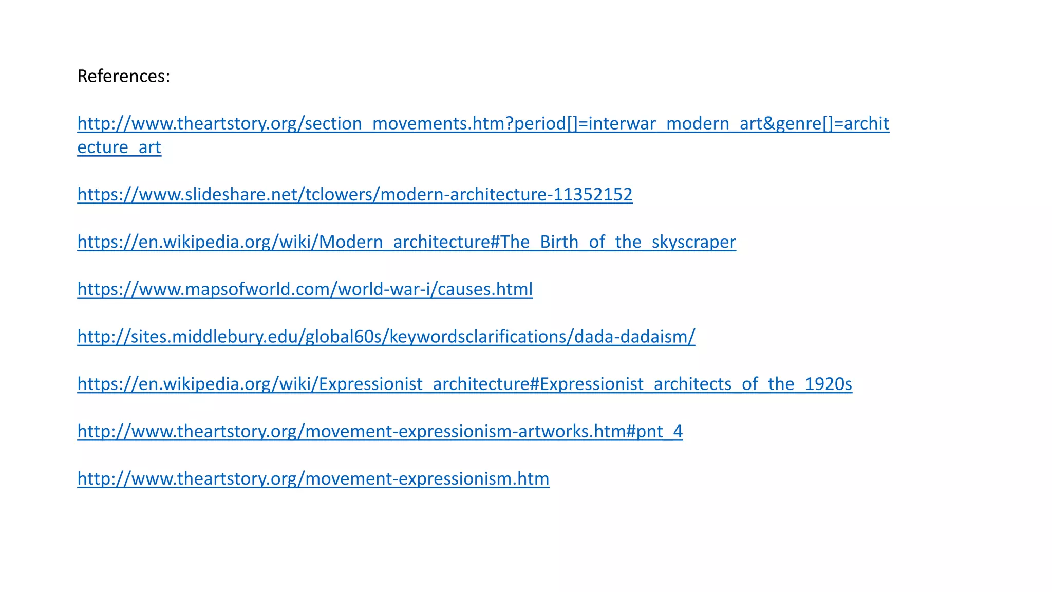 References:
http://www.theartstory.org/section_movements.htm?period[]=interwar_modern_art&genre[]=archit
ecture_art
https://www.slideshare.net/tclowers/modern-architecture-11352152
https://en.wikipedia.org/wiki/Modern_architecture#The_Birth_of_the_skyscraper
https://www.mapsofworld.com/world-war-i/causes.html
http://sites.middlebury.edu/global60s/keywordsclarifications/dada-dadaism/
https://en.wikipedia.org/wiki/Expressionist_architecture#Expressionist_architects_of_the_1920s
http://www.theartstory.org/movement-expressionism-artworks.htm#pnt_4
http://www.theartstory.org/movement-expressionism.htm
 