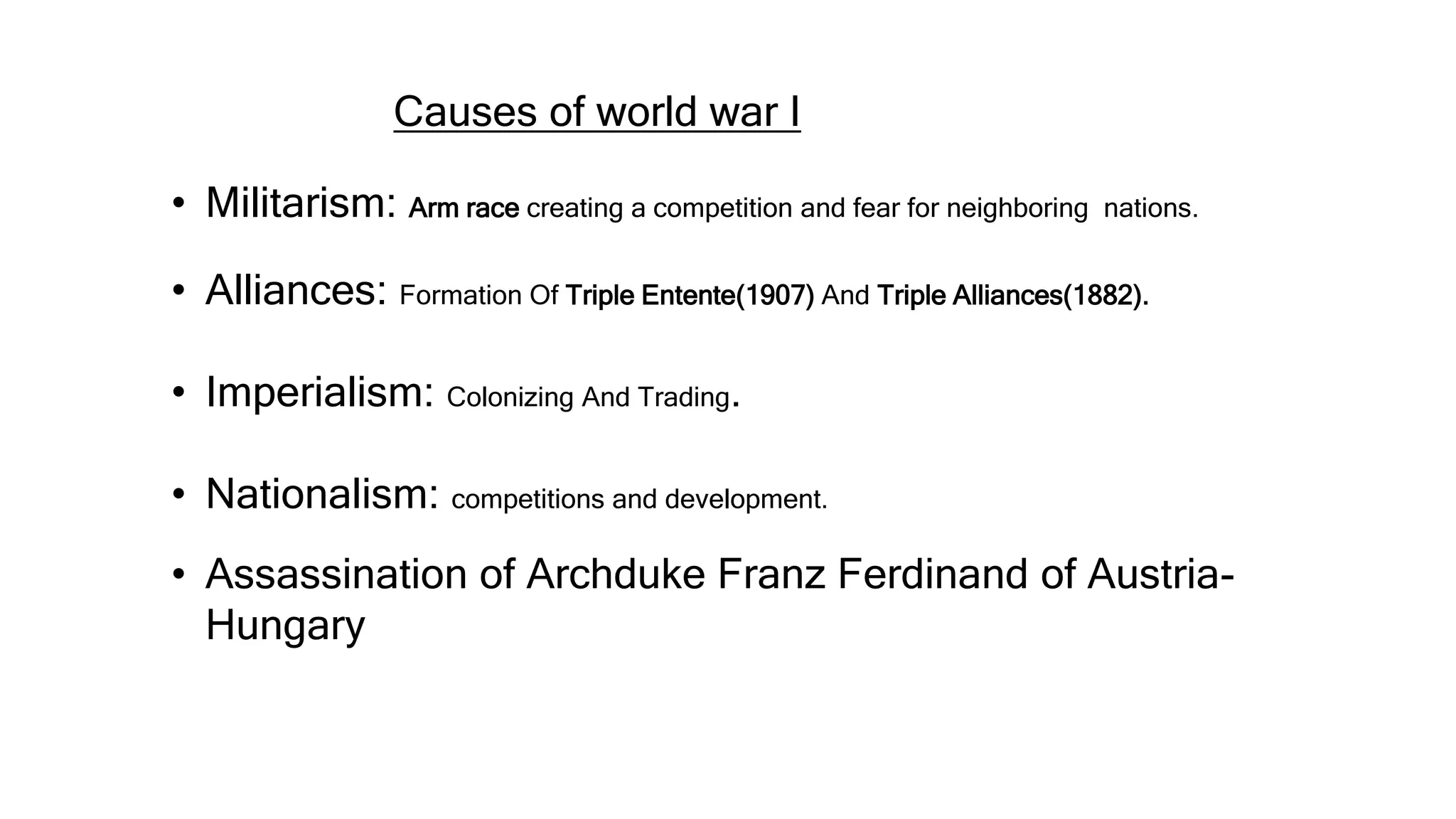 Causes of world war I
• Militarism: Arm race creating a competition and fear for neighboring nations.
• Alliances: Formation Of Triple Entente(1907) And Triple Alliances(1882).
• Imperialism: Colonizing And Trading.
• Nationalism: competitions and development.
• Assassination of Archduke Franz Ferdinand of Austria-
Hungary
 