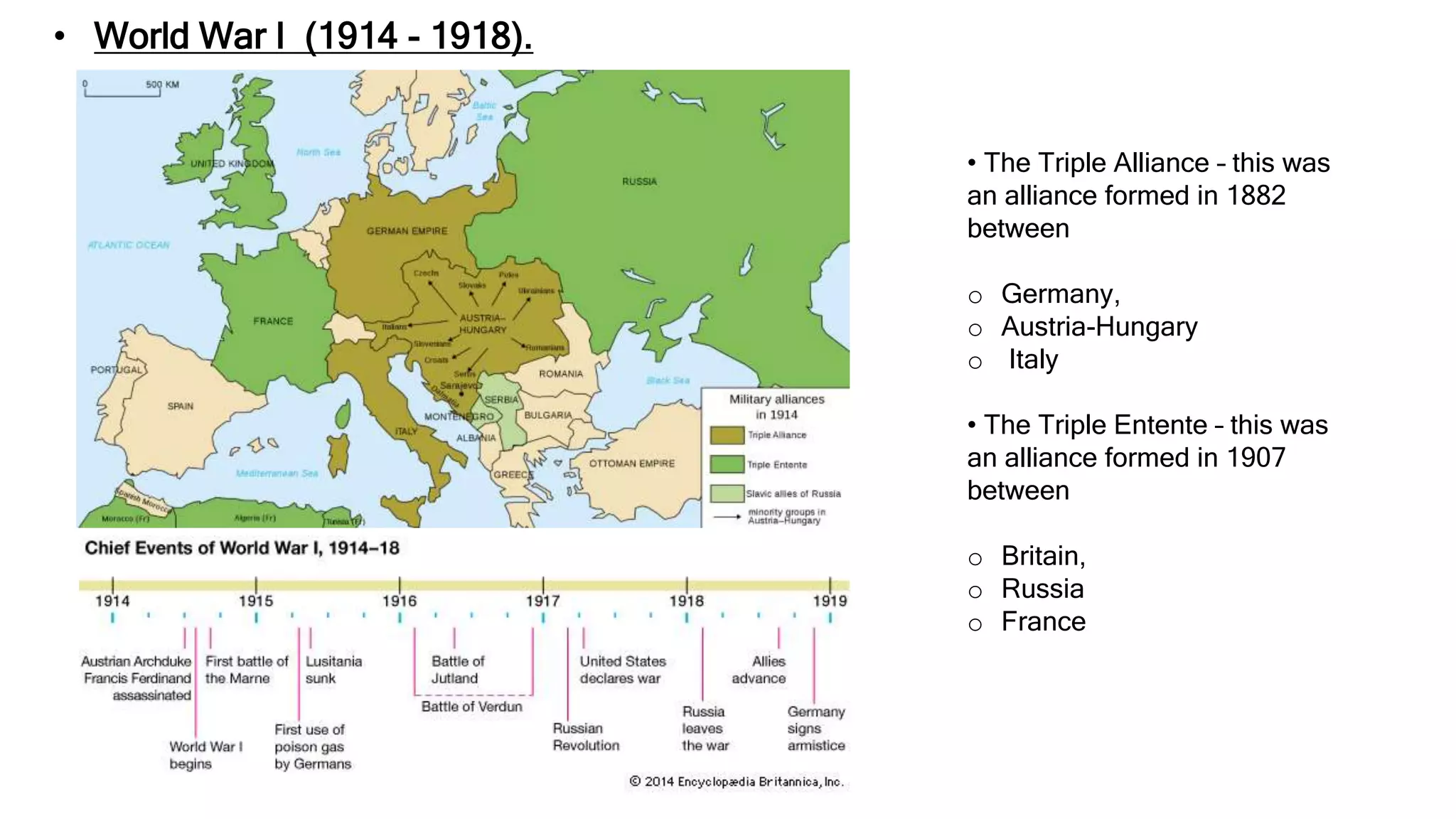 • World War I (1914 - 1918).
• The Triple Alliance – this was
an alliance formed in 1882
between
o Germany,
o Austria-Hungary
o Italy
• The Triple Entente – this was
an alliance formed in 1907
between
o Britain,
o Russia
o France
 