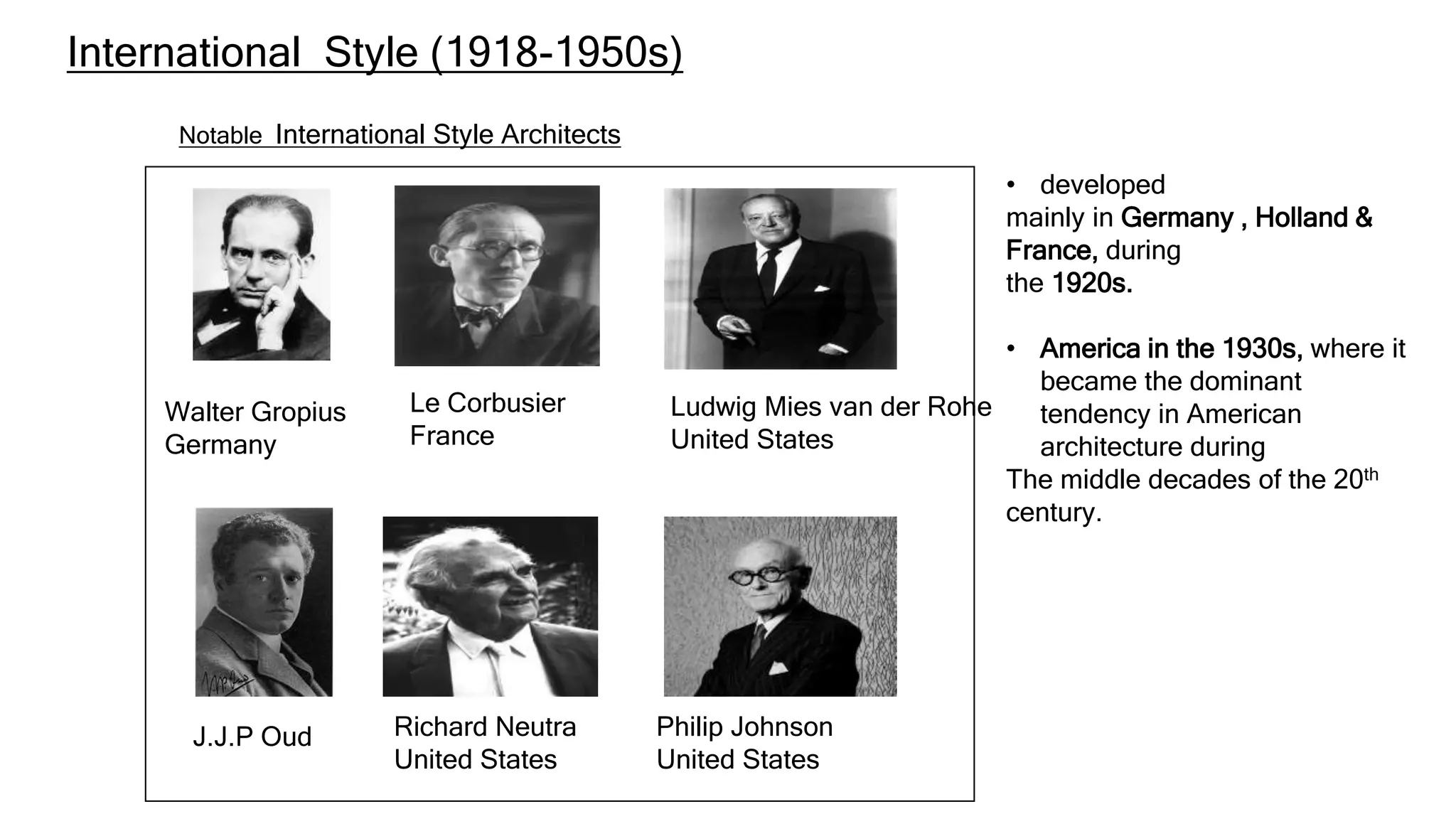 Notable International Style Architects
Walter Gropius
Germany
J.J.P Oud
Le Corbusier
France
Richard Neutra
United States
Ludwig Mies van der Rohe
United States
Philip Johnson
United States
• developed
mainly in Germany , Holland &
France, during
the 1920s.
• America in the 1930s, where it
became the dominant
tendency in American
architecture during
The middle decades of the 20th
century.
International Style (1918-1950s)
 