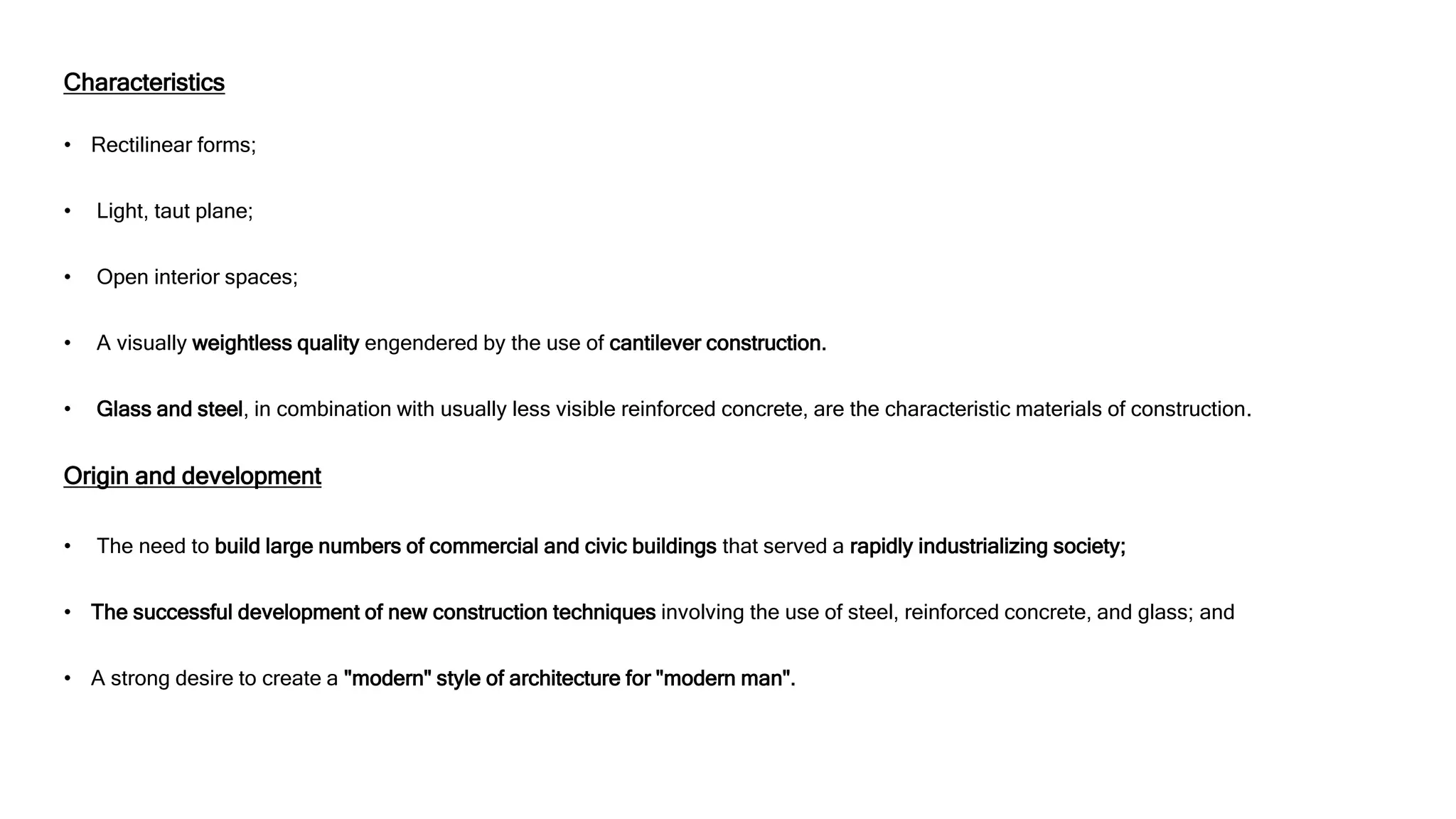 Characteristics
• Rectilinear forms;
• Light, taut plane;
• Open interior spaces;
• A visually weightless quality engendered by the use of cantilever construction.
• Glass and steel, in combination with usually less visible reinforced concrete, are the characteristic materials of construction.
Origin and development
• The need to build large numbers of commercial and civic buildings that served a rapidly industrializing society;
• The successful development of new construction techniques involving the use of steel, reinforced concrete, and glass; and
• A strong desire to create a "modern" style of architecture for "modern man".
 