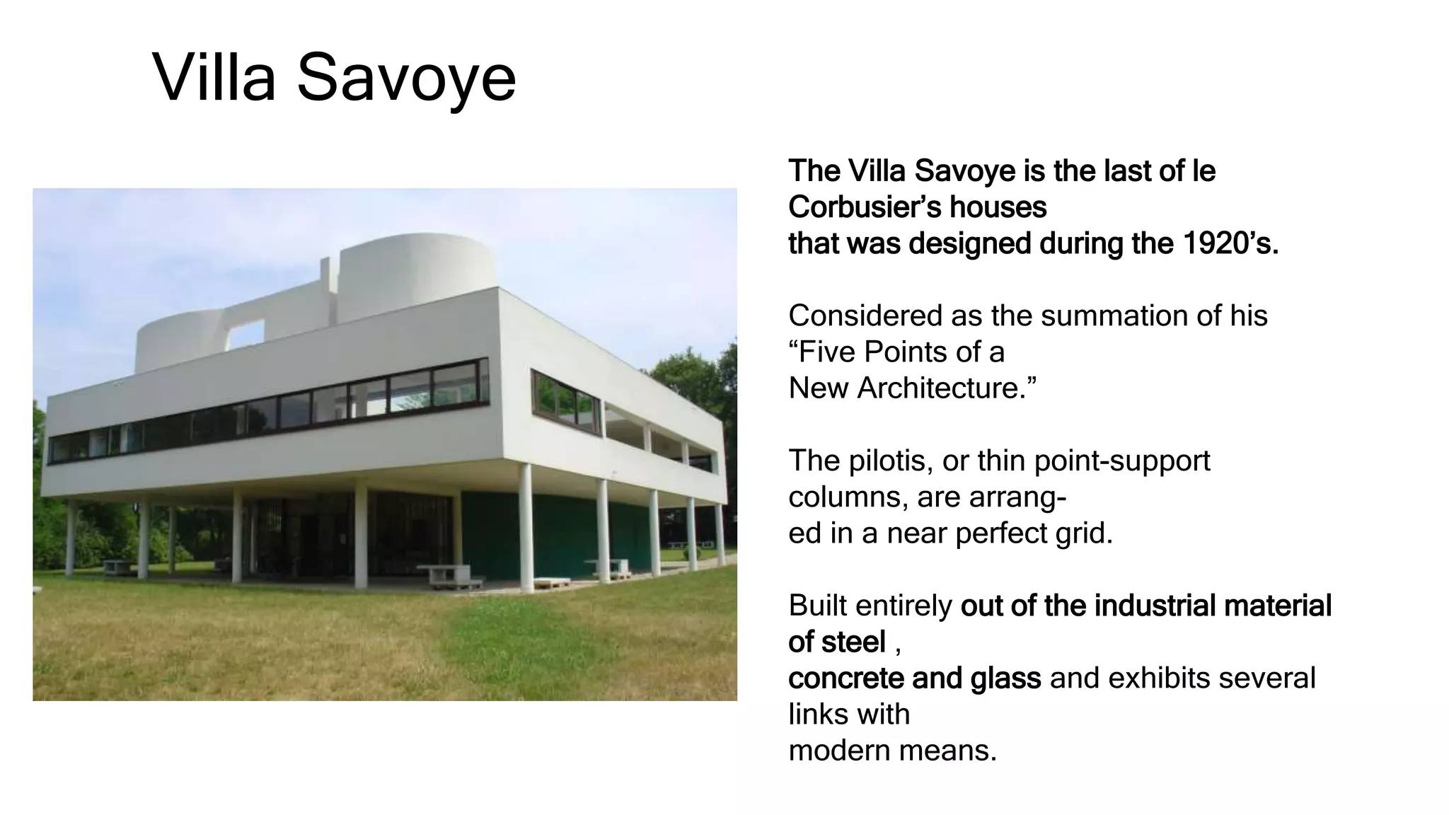 Villa Savoye
The Villa Savoye is the last of le
Corbusier’s houses
that was designed during the 1920’s.
Considered as the summation of his
“Five Points of a
New Architecture.”
The pilotis, or thin point-support
columns, are arrang-
ed in a near perfect grid.
Built entirely out of the industrial material
of steel ,
concrete and glass and exhibits several
links with
modern means.
 