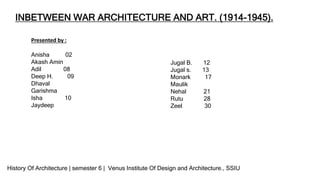 INBETWEEN WAR ARCHITECTURE AND ART. (1914-1945).
Presented by :
Anisha 02
Akash Amin
Adil 08
Deep H. 09
Dhaval
Garishma
Isha 10
Jaydeep
Jugal B. 12
Jugal s. 13
Monark 17
Maulik
Nehal 21
Rutu 28
Zeel 30
History Of Architecture | semester 6 | Venus Institute Of Design and Architecture., SSIU
 