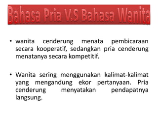 • wanita cenderung menata pembicaraan
secara kooperatif, sedangkan pria cenderung
menatanya secara kompetitif.
• Wanita sering menggunakan kalimat-kalimat
yang mengandung ekor pertanyaan. Pria
cenderung menyatakan pendapatnya
langsung.
 