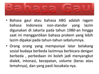 • Bahasa gaul atau bahasa ABG adalah ragam
bahasa Indonesia non-standar yang lazim
digunakan di Jakarta pada tahun 1980-an hingga
saat ini menggantikan bahasa prokem yang lebih
lazim dipakai pada tahun-tahun sebelumnya.
• Orang orang yang mempunyai latar belakang
sosial budaya berbeda lazimnya berbicara dengan
berbeda , perbedaan ini boleh jadi menyangkut
dialek, intonasi, kecepatan, volume (keras atau
lemahnya), dan yang pasti kosakata nya.
 