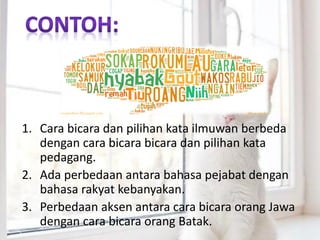 1. Cara bicara dan pilihan kata ilmuwan berbeda
dengan cara bicara bicara dan pilihan kata
pedagang.
2. Ada perbedaan antara bahasa pejabat dengan
bahasa rakyat kebanyakan.
3. Perbedaan aksen antara cara bicara orang Jawa
dengan cara bicara orang Batak.
 