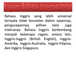 Bahasa Inggris yang lebih universal
ternyata tidak konsisten dalam ejaannya,
pengucapannya, pilihan kata juga
maknanya. Bahasa Inggris berkembang
menjadi beberapa ragam, antara lain;
Inggris-Inggris (British English), Inggris-
Amerika, Inggris-Australia, Inggris-Filipina,
dan Inggris-Singapura.
 