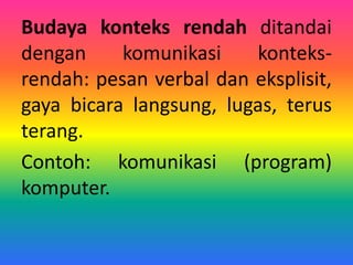 Budaya konteks rendah ditandai
dengan komunikasi konteks-
rendah: pesan verbal dan eksplisit,
gaya bicara langsung, lugas, terus
terang.
Contoh: komunikasi (program)
komputer.
 