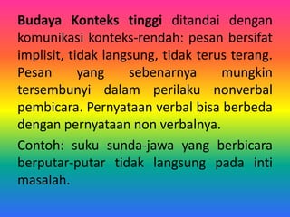 Budaya Konteks tinggi ditandai dengan
komunikasi konteks-rendah: pesan bersifat
implisit, tidak langsung, tidak terus terang.
Pesan yang sebenarnya mungkin
tersembunyi dalam perilaku nonverbal
pembicara. Pernyataan verbal bisa berbeda
dengan pernyataan non verbalnya.
Contoh: suku sunda-jawa yang berbicara
berputar-putar tidak langsung pada inti
masalah.
 