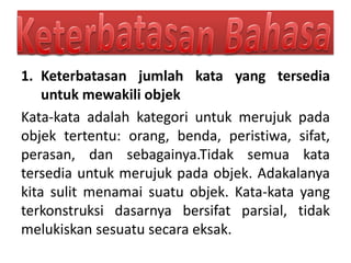 1. Keterbatasan jumlah kata yang tersedia
untuk mewakili objek
Kata-kata adalah kategori untuk merujuk pada
objek tertentu: orang, benda, peristiwa, sifat,
perasan, dan sebagainya.Tidak semua kata
tersedia untuk merujuk pada objek. Adakalanya
kita sulit menamai suatu objek. Kata-kata yang
terkonstruksi dasarnya bersifat parsial, tidak
melukiskan sesuatu secara eksak.
 