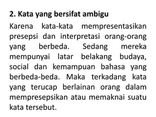 2. Kata yang bersifat ambigu
Karena kata-kata mempresentasikan
presepsi dan interpretasi orang-orang
yang berbeda. Sedang mereka
mempunyai latar belakang budaya,
social dan kemampuan bahasa yang
berbeda-beda. Maka terkadang kata
yang terucap berlainan orang dalam
mempresepsikan atau memaknai suatu
kata tersebut.
 
