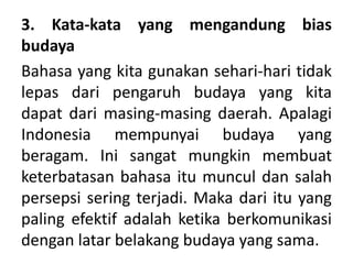3. Kata-kata yang mengandung bias
budaya
Bahasa yang kita gunakan sehari-hari tidak
lepas dari pengaruh budaya yang kita
dapat dari masing-masing daerah. Apalagi
Indonesia mempunyai budaya yang
beragam. Ini sangat mungkin membuat
keterbatasan bahasa itu muncul dan salah
persepsi sering terjadi. Maka dari itu yang
paling efektif adalah ketika berkomunikasi
dengan latar belakang budaya yang sama.
 