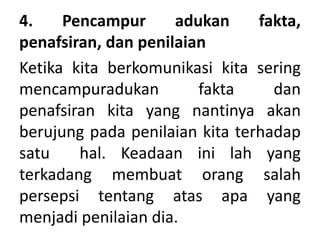 4. Pencampur adukan fakta,
penafsiran, dan penilaian
Ketika kita berkomunikasi kita sering
mencampuradukan fakta dan
penafsiran kita yang nantinya akan
berujung pada penilaian kita terhadap
satu hal. Keadaan ini lah yang
terkadang membuat orang salah
persepsi tentang atas apa yang
menjadi penilaian dia.
 