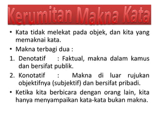 • Kata tidak melekat pada objek, dan kita yang
memaknai kata.
• Makna terbagi dua :
1. Denotatif : Faktual, makna dalam kamus
dan bersifat publik.
2. Konotatif : Makna di luar rujukan
objektifnya (subjektif) dan bersifat pribadi.
• Ketika kita berbicara dengan orang lain, kita
hanya menyampaikan kata-kata bukan makna.
 