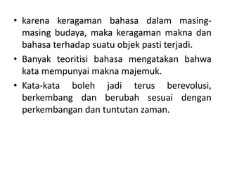 • karena keragaman bahasa dalam masing-
masing budaya, maka keragaman makna dan
bahasa terhadap suatu objek pasti terjadi.
• Banyak teoritisi bahasa mengatakan bahwa
kata mempunyai makna majemuk.
• Kata-kata boleh jadi terus berevolusi,
berkembang dan berubah sesuai dengan
perkembangan dan tuntutan zaman.
 