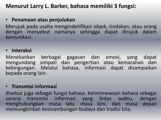 Menurut Larry L. Barker, bahasa memiliki 3 fungsi:
• Penamaan atau penjulukan
Merujuk pada usaha mengindetifikasi objek, tindakan, atau orang
dengan menyebut namanya sehingga dapat dirujuk dalam
komunikasi.
• Interaksi
Menekankan berbagai gagasan dan emosi, yang dapat
mengundang simpati dan pengertian atau kemarahan dan
kebingungan. Melalui bahasa, informasi dapat disampaikan
kepada orang lain.
• Transmisi informasi
disebut juga sebagai fungsi bahasa. Keiistimewaan bahasa sebagai
sarana transmisi informasi yang lintas waktu, dengan
menghubungkan masa lalu, masa kini, dan masa depan
memungkinkan kesinambungan budaya dan tradisi kita.
 