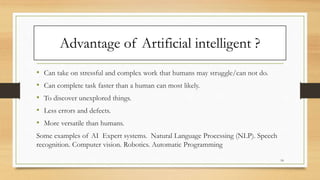 Advantage of Artificial intelligent ?
• Can take on stressful and complex work that humans may struggle/can not do.
• Can complete task faster than a human can most likely.
• To discover unexplored things.
• Less errors and defects.
• More versatile than humans.
Some examples of AI Expert systems. Natural Language Processing (NLP). Speech
recognition. Computer vision. Robotics. Automatic Programming
18
 