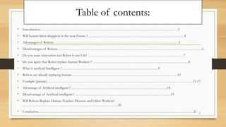 Table of contents:
• Introduction………………………………………………………………………………………………………3
• Will human labor disappear in the near Future ? ………………………………………………………………………4
• Advantages of Robots. ……………………………………………………………………………………………5
• Disadvantages of Robots……………………………………………………………………………………………………………6
• Do you want innovation and Robot is our Life? ………………………………………………………………………7
• Do you agree that Robot replace human Workers ? ………………………………………………………………………8
• What is artificial Intelligent ? ………………………………………………………………………9
• Robots are already replacing human………………………………………………………………………………10
• Example (picture)…………………………………………………………………………………………………………….11-17
• Advantage of Artificial intelligent ? ………………………………………………………………………18
• Disadvantage of Artificial intelligent ? ………………………………………………………………………19
• Will Robots Replace Human Teacher, Doctors and Other Workers?
………………………………………………………………………20
• Conclusion……………………………………………………………………………………………………………………21 2
 