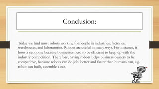Conclusion:
Today we find most robots working for people in industries, factories,
warehouses, and laboratories. Robots are useful in many ways. For instance, it
boosts economy because businesses need to be efficient to keep up with the
industry competition. Therefore, having robots helps business owners to be
competitive, because robots can do jobs better and faster than humans can, e.g.
robot can built, assemble a car.
21
 