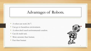 Advantages of Robots.
• A robot can work 24/7.
• Can go to hazardous environment.
• A robot don’t need environmental comfort.
• Can do multi task.
• More accurate than human.
• Fast than human
5
 