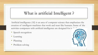 What is artificial Intelligent ?
Artificial intelligence (AI) is an area of computer science that emphasizes the
creation of intelligent machines that work and react like humans. Some of the
activities computers with artificial intelligence are designed for include:
• Speech recognition
• Learning
• Planning
• Problem solving
9
 