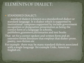  STANDERED DIALECT:
standard dialect is known as a standardized dialect or
standard language. It is dialect which is supported by
institutional campuses supported by include government
recognition or designation presentation as being the
correct form of a language in schools,
publishers,grammers,dictionaries and text books
That set for a correct spoken and written form and an
extensive forms literature that employs that dialect prose,
poetry, non-fiction etc
For example there may be many standard dialects associated
with a single language for example Urdu, American
English etc
 