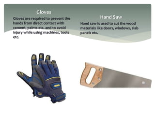Gloves
Gloves are required to prevent the
hands from direct contact with
cement, paints etc. and to avoid
injury while using machines, tools
etc.
Hand Saw
Hand saw is used to cut the wood
materials like doors, windows, slab
panels etc.
 
