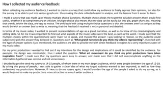 How I collected my audience feedback:
When collecting my audience feedback, I wanted to create a survey that could allow my audience to freely express their opinions, but also for
the survey to be able to put into various graphs etc. thus making the data collected easier to analyze, and the lessons from it easier to learn.
I made a survey that was made up of mostly multiple choice questions. Multiple choice allows me to get the possible answers that I would find
useful, whether it be complimentary or criticism. Multiple choice also means that my data can be easily put into pie, graph charts etc. meaning
that trends, within the data, are easy to notice. The only issue with using multiple choice questions is that the answers aren’t as unique as they
would be with an answer box to write in, meaning that the feedback I received is not as personal and detailed.
In terms of my music video, I wanted to present representations of age as a grand narrative, as well as to show of my cinematography and
editing skills. So for me it was important to find out what aspects of the music video were the best, as well as the worst. I made sure that the
multiple choices within the questionnaire were ‘even’ so to speak, and masked the answer I was looking to receive, so the audience could
subjectively pick the answer they believed in. Questions such as ‘What grand narrative do you think my video is representing?’, matched with
the type of answer options I just mentioned, the audience are able to provide me with direct feedback in regards to a very important aspect of
my music video.
For my print production I wanted to find out if my intentions for the design and implications of it could be identified by the audience. For
example, the design was minimalistic, thus I asked the question ‘What art movement do you think my print productions have taken
inspiration from?’. I made sure that my questions were easy to answer, and made sure that I did not overcomplicate anything so the
information I gathered was concise and not unnecessary.
I decided to get the send my survey to 14-15 people, of whom were in my main target audience, which were people between the age of 12-18.
By asking this group of people, I was able to gather a clear idea of what my target audience wanted to see improved, as well as how they
understood my productions. However, if I was to do my survey again, I would broaden the age of the people I asked to do my survey, as it
would help me to make my productions more attractive to a much wider audience.
 