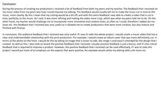 Conclusion:
During the process of creating my productions I received a lot of feedback from both my peers and my teacher. The feedback that I received on
my music video from my peers was how I could improve my editing. The feedback would usually tell me to make the music cut in time to the
music, more cleanly. By this I mean that my cutting would be a bit off, and with this extra feedback I was able to create a video that is cut in
time, perfectly, to the music. As I said, it was more refining and making the video more crisp, which was what my peers told me to do. On the
other hand, my teacher would challenge me to incorporate more innovative and creative shots, as often as I could, therefore I added slo-mo
shots etc. this feedback that I received was very useful as it allowed me to create productions that were more creative, but also mature and
finished with finesse.
In conclusion, the audience feedback that I received was very useful. If I was to redo the whole project, I would create a music video that has a
clear and understandable relationship with the print production. For example, I would create an album cover that was more definitively cut, in
terms of the photo on the front. I would do this by taking an image that is easier to edit, the image I used wasn’t intended for the design that I
created. As well as this, I also took on board the positive feedback that I received. Usually, positive feedback is just a bonus, and it’s the critical
feedback that is required to improve a product. However, the positive feedback that I received can be used effectively, if I was to redo this
project I would put more of an emphasis on the aspects that were positive, for example would utilize my editing skills a bit more etc.
 