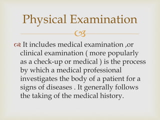 
 It includes medical examination ,or
clinical examination ( more popularly
as a check-up or medical ) is the process
by which a medical professional
investigates the body of a patient for a
signs of diseases . It generally follows
the taking of the medical history.
Physical Examination
 