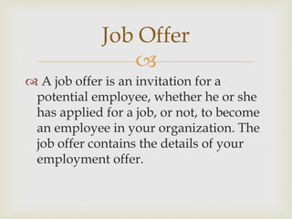 
 A job offer is an invitation for a
potential employee, whether he or she
has applied for a job, or not, to become
an employee in your organization. The
job offer contains the details of your
employment offer.
Job Offer
 