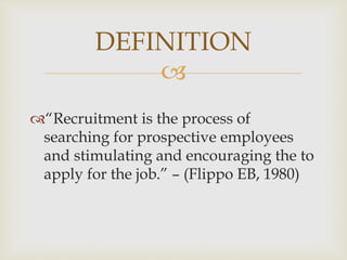 
“Recruitment is the process of
searching for prospective employees
and stimulating and encouraging the to
apply for the job.” – (Flippo EB, 1980)
DEFINITION
 