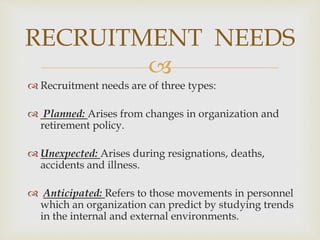 
 Recruitment needs are of three types:
 Planned: Arises from changes in organization and
retirement policy.
 Unexpected: Arises during resignations, deaths,
accidents and illness.
 Anticipated: Refers to those movements in personnel
which an organization can predict by studying trends
in the internal and external environments.
RECRUITMENT NEEDS
 