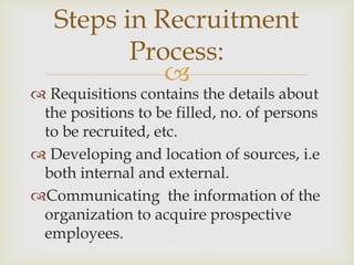 
 Requisitions contains the details about
the positions to be filled, no. of persons
to be recruited, etc.
 Developing and location of sources, i.e
both internal and external.
Communicating the information of the
organization to acquire prospective
employees.
Steps in Recruitment
Process:
 