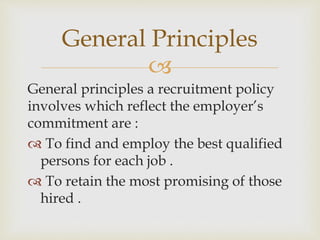 
General principles a recruitment policy
involves which reflect the employer’s
commitment are :
 To find and employ the best qualified
persons for each job .
 To retain the most promising of those
hired .
General Principles
 