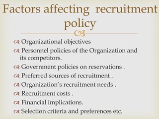 
 Organizational objectives
 Personnel policies of the Organization and
its competitors.
 Government policies on reservations .
 Preferred sources of recruitment .
 Organization’s recruitment needs .
 Recruitment costs .
 Financial implications.
 Selection criteria and preferences etc.
Factors affecting recruitment
policy
 