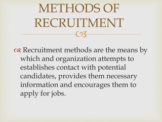 
 Recruitment methods are the means by
which and organization attempts to
establishes contact with potential
candidates, provides them necessary
information and encourages them to
apply for jobs.
METHODS OF
RECRUITMENT
 