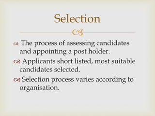 
 The process of assessing candidates
and appointing a post holder.
 Applicants short listed, most suitable
candidates selected.
 Selection process varies according to
organisation.
Selection
 