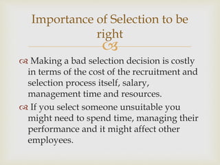 
 Making a bad selection decision is costly
in terms of the cost of the recruitment and
selection process itself, salary,
management time and resources.
 If you select someone unsuitable you
might need to spend time, managing their
performance and it might affect other
employees.
Importance of Selection to be
right
 