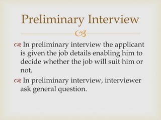 
 In preliminary interview the applicant
is given the job details enabling him to
decide whether the job will suit him or
not.
 In preliminary interview, interviewer
ask general question.
Preliminary Interview
 