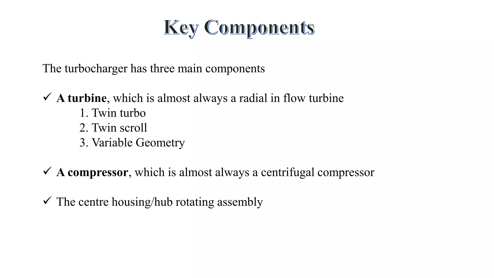 The turbocharger has three main components
 A turbine, which is almost always a radial in flow turbine
1. Twin turbo
2. Twin scroll
3. Variable Geometry
 A compressor, which is almost always a centrifugal compressor
 The centre housing/hub rotating assembly
 