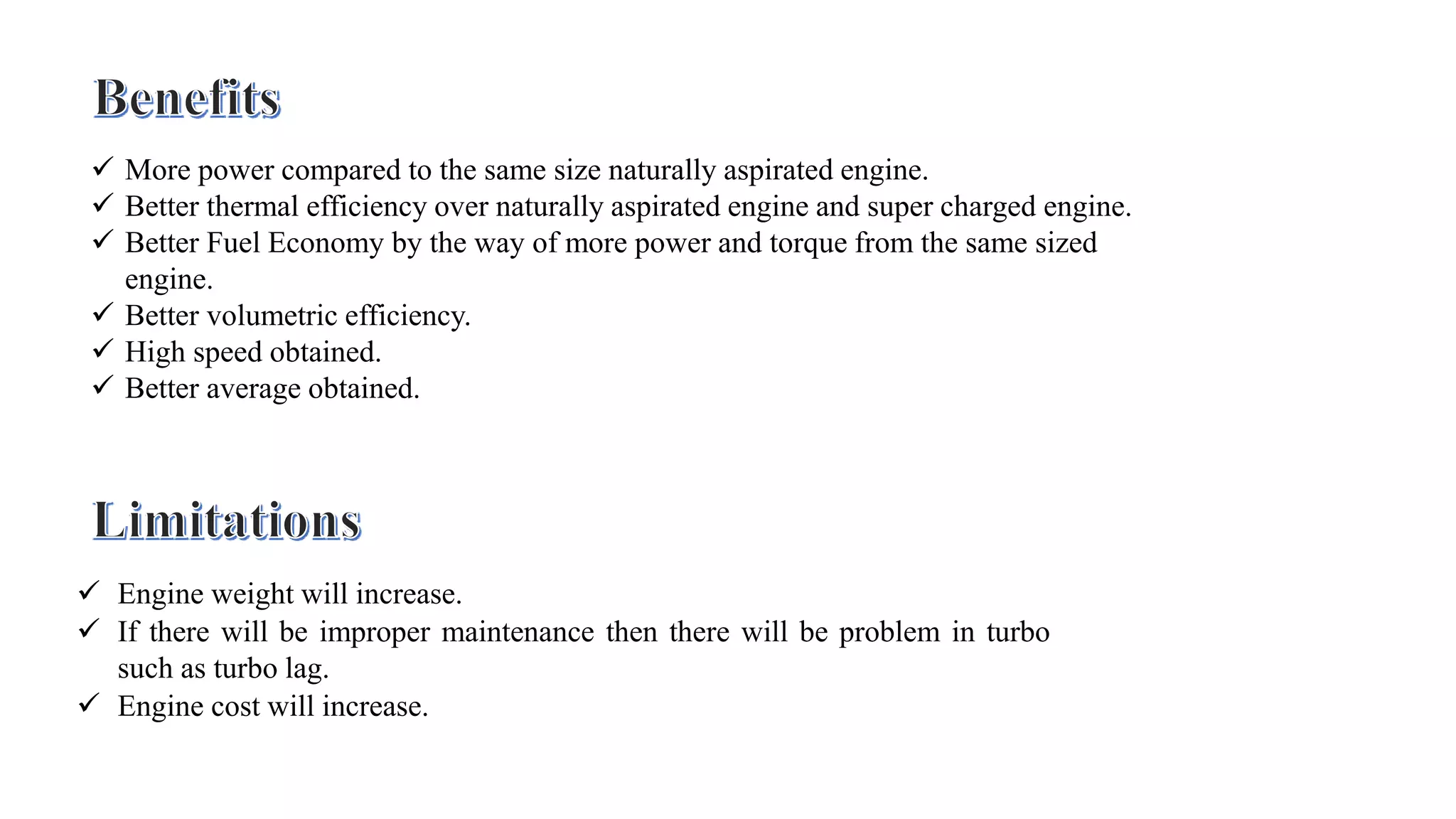  More power compared to the same size naturally aspirated engine.
 Better thermal efficiency over naturally aspirated engine and super charged engine.
 Better Fuel Economy by the way of more power and torque from the same sized
engine.
 Better volumetric efficiency.
 High speed obtained.
 Better average obtained.
 Engine weight will increase.
 If there will be improper maintenance then there will be problem in turbo
such as turbo lag.
 Engine cost will increase.
 