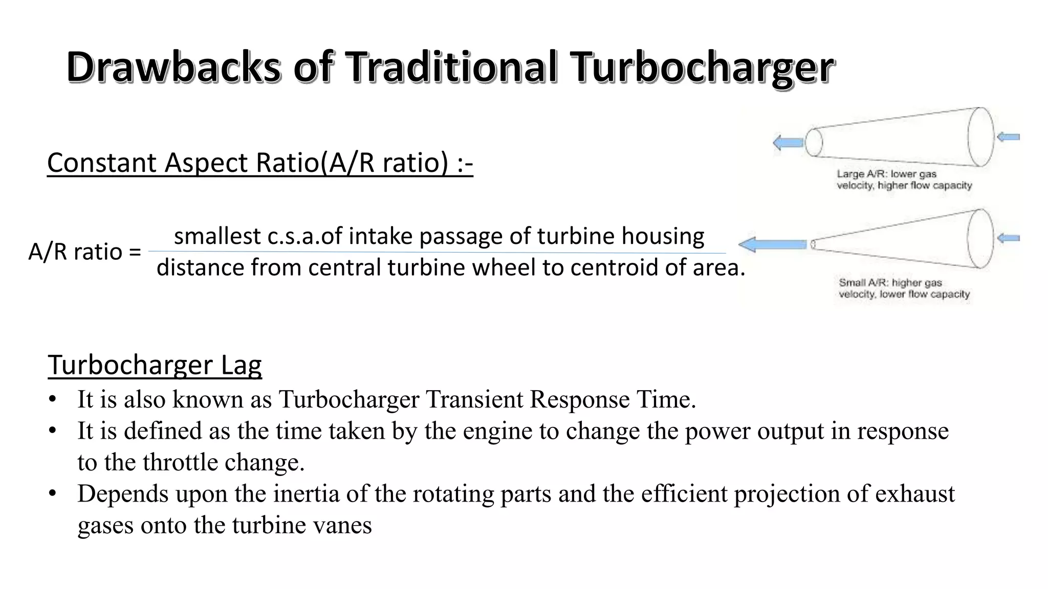 Constant Aspect Ratio(A/R ratio) :-
Turbocharger Lag
• It is also known as Turbocharger Transient Response Time.
• It is defined as the time taken by the engine to change the power output in response
to the throttle change.
• Depends upon the inertia of the rotating parts and the efficient projection of exhaust
gases onto the turbine vanes
smallest c.s.a.of intake passage of turbine housing
distance from central turbine wheel to centroid of area.
A/R ratio =
 