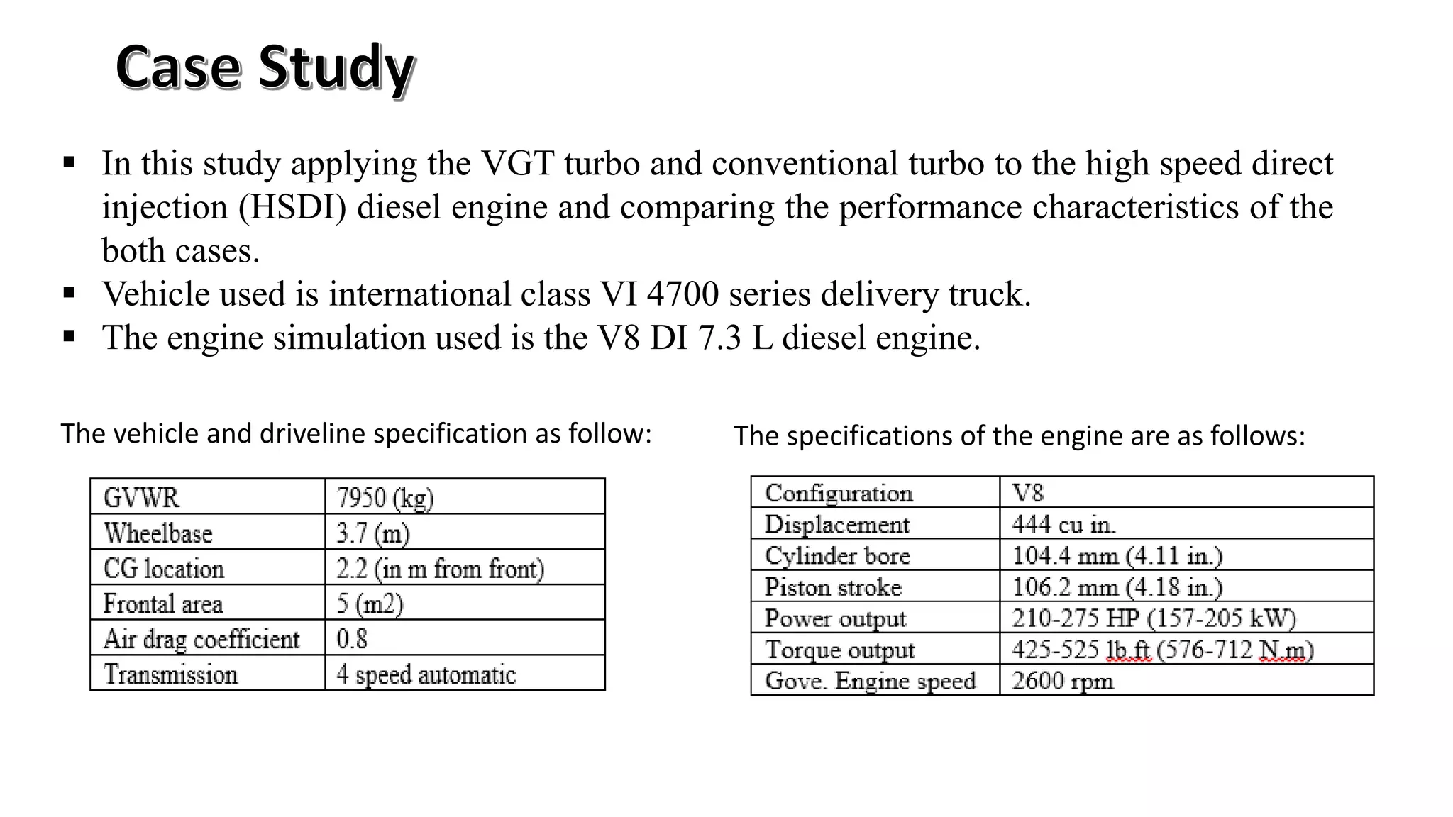  In this study applying the VGT turbo and conventional turbo to the high speed direct
injection (HSDI) diesel engine and comparing the performance characteristics of the
both cases.
 Vehicle used is international class VI 4700 series delivery truck.
 The engine simulation used is the V8 DI 7.3 L diesel engine.
The specifications of the engine are as follows:The vehicle and driveline specification as follow:
 
