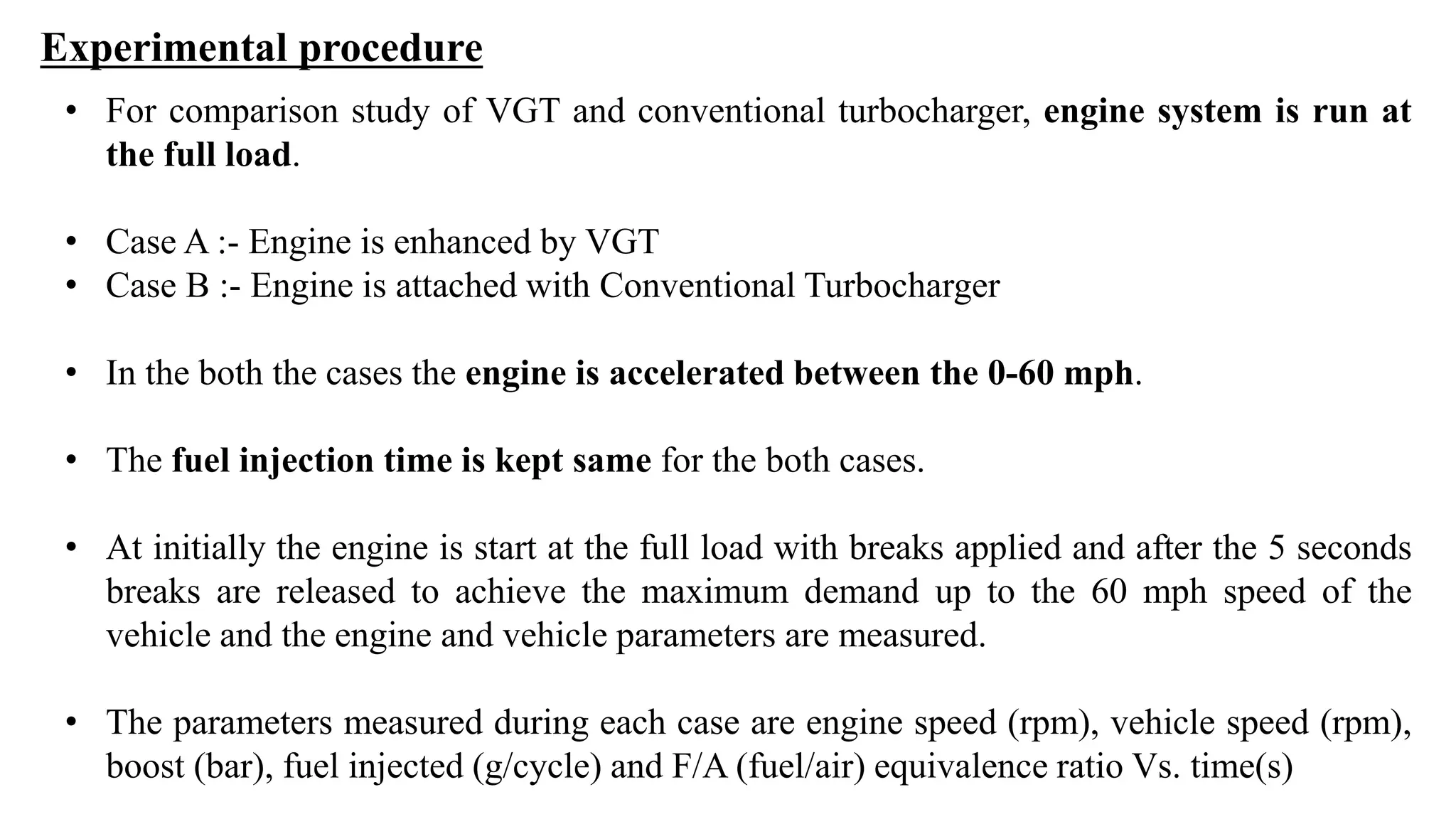 Experimental procedure
• For comparison study of VGT and conventional turbocharger, engine system is run at
the full load.
• Case A :- Engine is enhanced by VGT
• Case B :- Engine is attached with Conventional Turbocharger
• In the both the cases the engine is accelerated between the 0-60 mph.
• The fuel injection time is kept same for the both cases.
• At initially the engine is start at the full load with breaks applied and after the 5 seconds
breaks are released to achieve the maximum demand up to the 60 mph speed of the
vehicle and the engine and vehicle parameters are measured.
• The parameters measured during each case are engine speed (rpm), vehicle speed (rpm),
boost (bar), fuel injected (g/cycle) and F/A (fuel/air) equivalence ratio Vs. time(s)
 